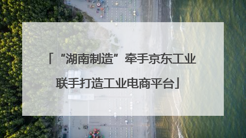 “湖南制造”牵手京东工业 联手打造工业电商平台